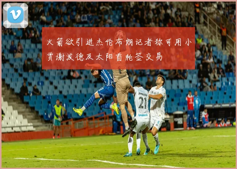 火箭欲引进杰伦布朗记者称可用小贾谢泼德及太阳首轮签交易
