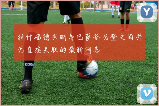 拉什福德买断与巴萨签戈登之间并无直接关联的最新消息