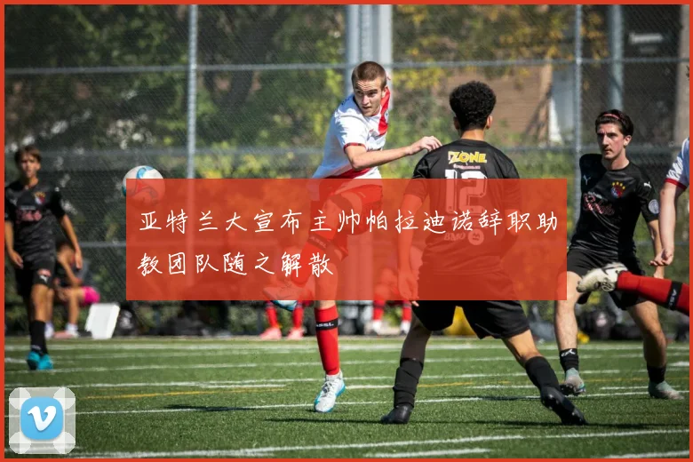 亚特兰大宣布主帅帕拉迪诺辞职助教团队随之解散