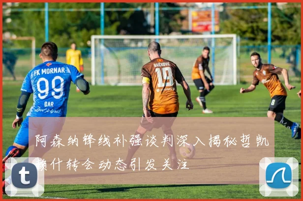 阿森纳锋线补强谈判深入揭秘哲凯赖什转会动态引发关注