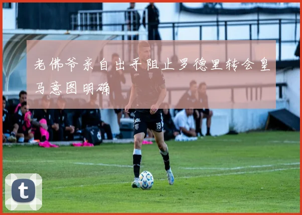 老佛爷亲自出手阻止罗德里转会皇马意图明确