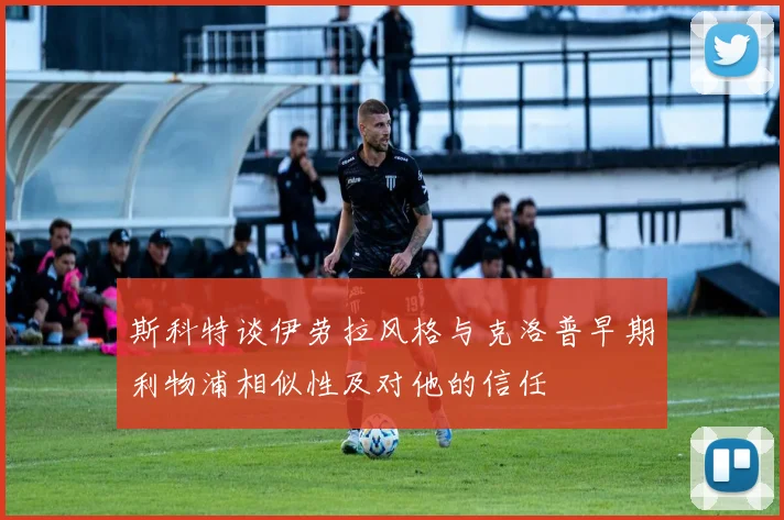 斯科特谈伊劳拉风格与克洛普早期利物浦相似性及对他的信任
