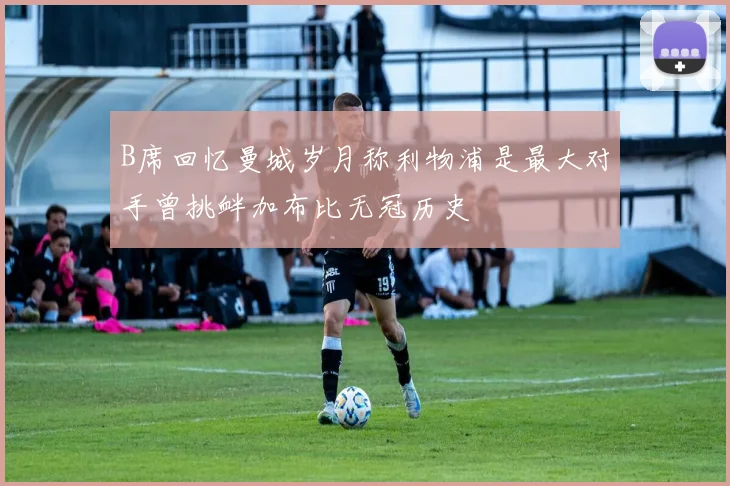 B席回忆曼城岁月称利物浦是最大对手曾挑衅加布比无冠历史