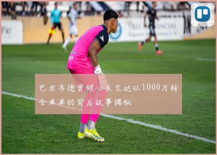 巴尔韦德曾倾心米兰达以1000万转会库库的背后故事揭秘