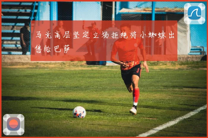 马竞高层坚定立场拒绝将小蜘蛛出售给巴萨