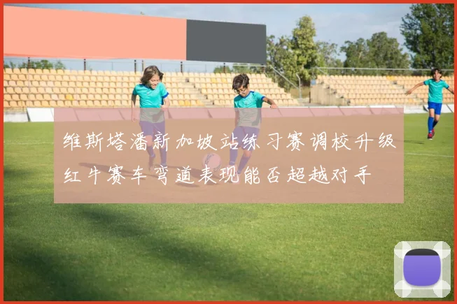维斯塔潘新加坡站练习赛调校升级红牛赛车弯道表现能否超越对手