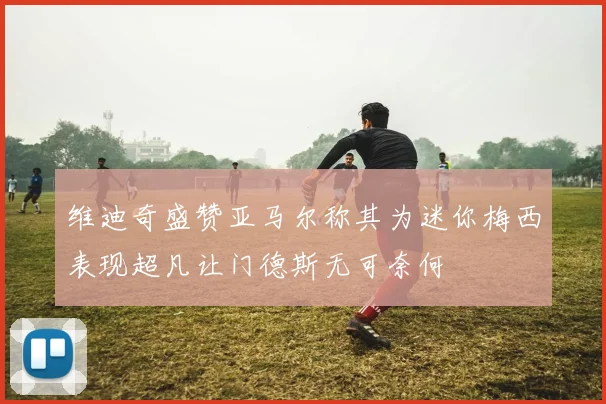 维迪奇盛赞亚马尔称其为迷你梅西表现超凡让门德斯无可奈何