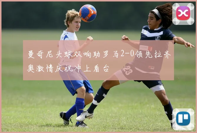 曼奇尼头球双响助罗马2-0领先拉齐奥激情庆祝冲上看台
