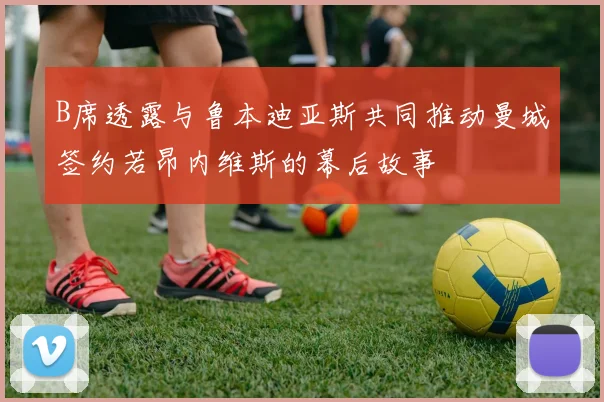 B席透露与鲁本迪亚斯共同推动曼城签约若昂内维斯的幕后故事