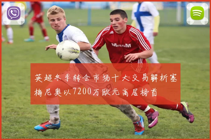 英超冬季转会市场十大交易解析塞梅尼奥以7200万欧元高居榜首