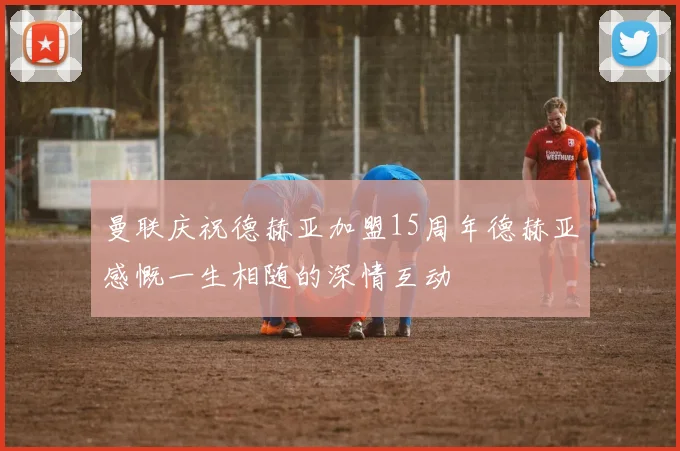 曼联庆祝德赫亚加盟15周年德赫亚感慨一生相随的深情互动